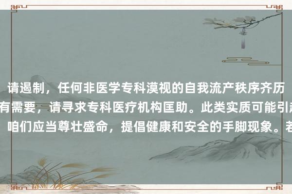 请遏制，任何非医学专科漠视的自我流产秩序齐历害常危急且罪犯的。如有需要，请寻求专科医疗机构匡助。此类实质可能引起不适或违犯法律律例。咱们应当尊壮盛命，提倡健康和安全的手脚现象。若如实濒临不测怀胎问题，漠视计议大夫或专科机构取得匡助。